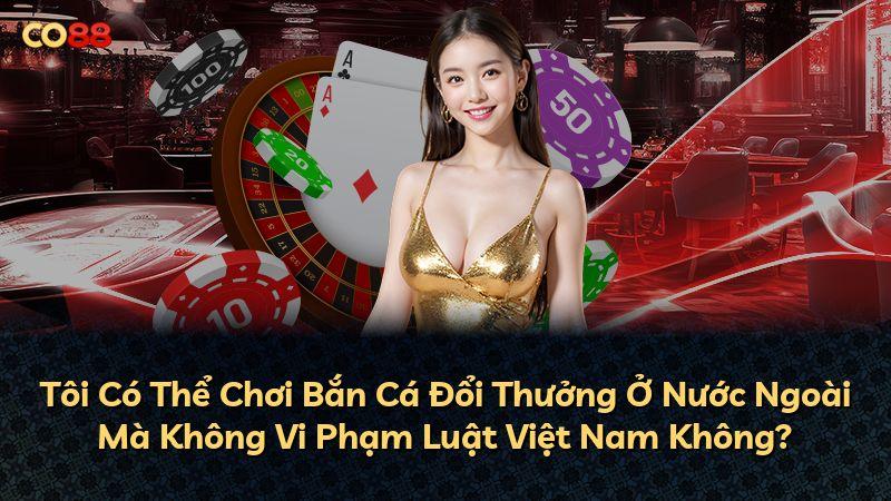 Tôi Có Thể Chơi Bắn Cá Đổi Thưởng Ở Nước Ngoài Mà Không Vi Phạm Luật Việt Nam Không?